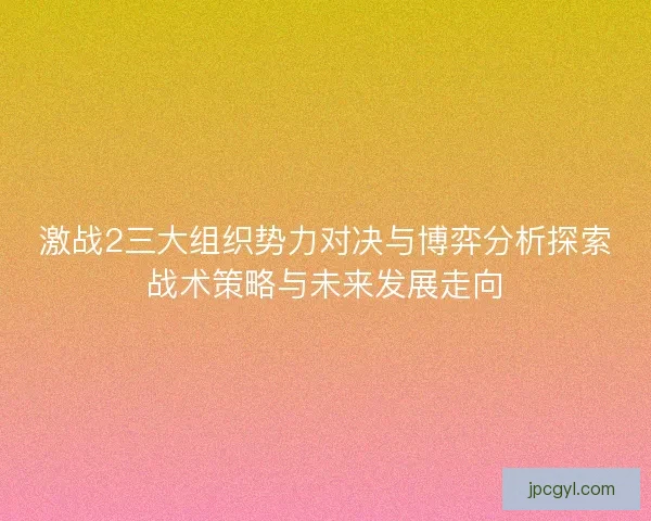 激战2三大组织势力对决与博弈分析探索战术策略与未来发展走向