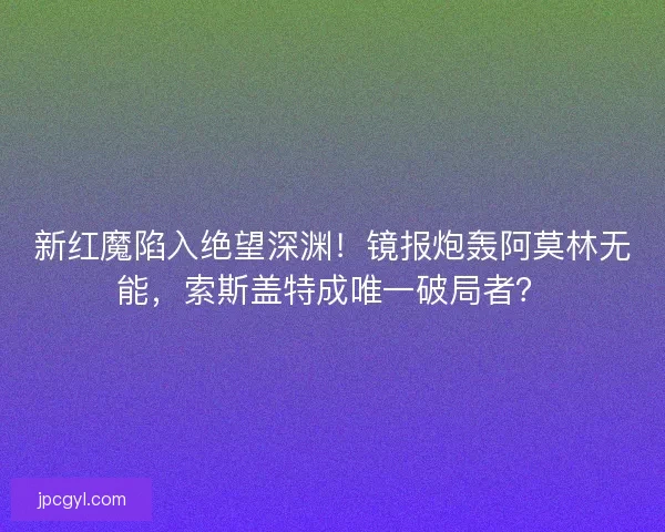 新红魔陷入绝望深渊！镜报炮轰阿莫林无能，索斯盖特成唯一破局者？