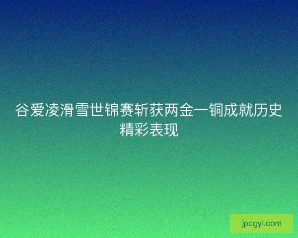 谷爱凌滑雪世锦赛斩获两金一铜成就历史精彩表现