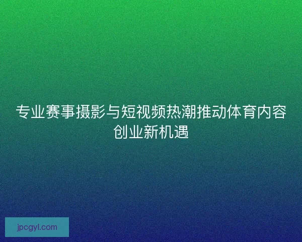 专业赛事摄影与短视频热潮推动体育内容创业新机遇