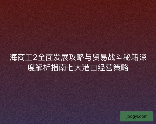 海商王2全面发展攻略与贸易战斗秘籍深度解析指南七大港口经营策略