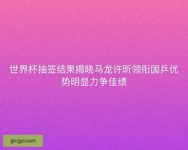 世界杯抽签结果揭晓马龙许昕领衔国乒优势明显力争佳绩