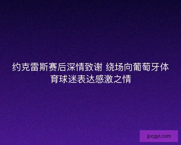 约克雷斯赛后深情致谢 绕场向葡萄牙体育球迷表达感激之情