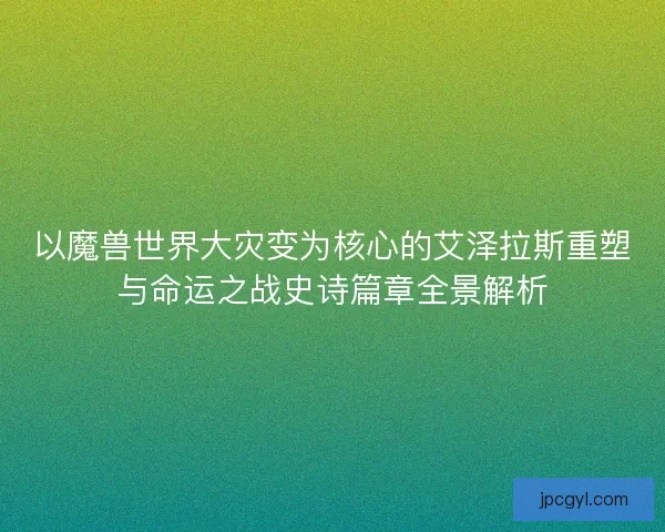 以魔兽世界大灾变为核心的艾泽拉斯重塑与命运之战史诗篇章全景解析