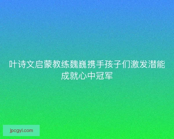 叶诗文启蒙教练魏巍携手孩子们激发潜能成就心中冠军