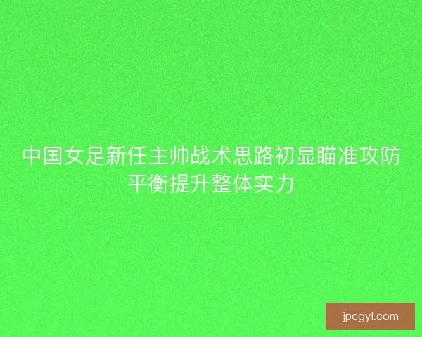 中国女足新任主帅战术思路初显瞄准攻防平衡提升整体实力