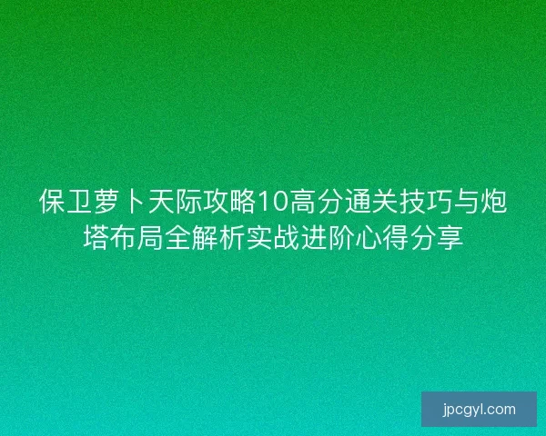 保卫萝卜天际攻略10高分通关技巧与炮塔布局全解析实战进阶心得分享