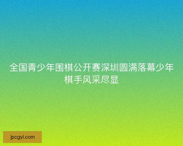 全国青少年围棋公开赛深圳圆满落幕少年棋手风采尽显