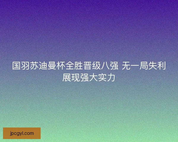 国羽苏迪曼杯全胜晋级八强 无一局失利展现强大实力