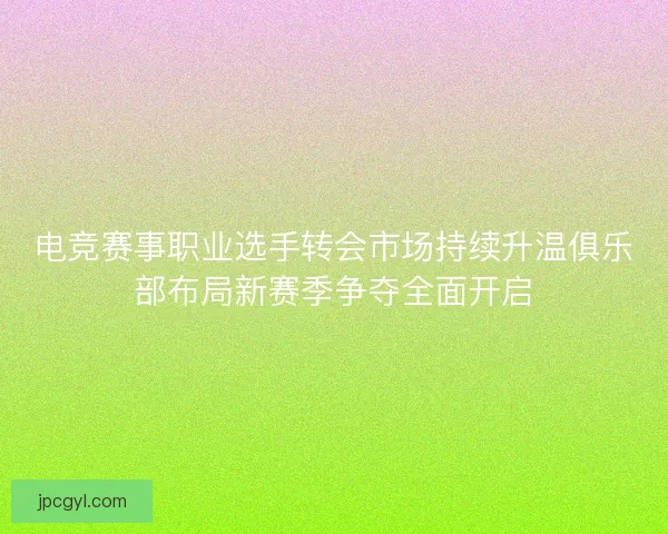 电竞赛事职业选手转会市场持续升温俱乐部布局新赛季争夺全面开启