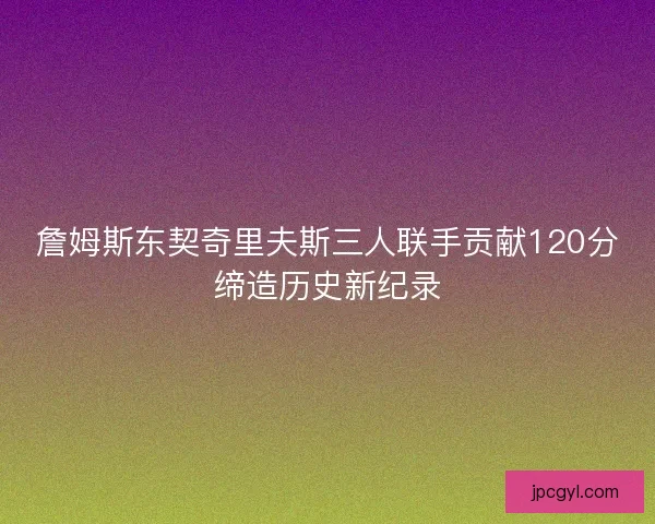 詹姆斯东契奇里夫斯三人联手贡献120分缔造历史新纪录
